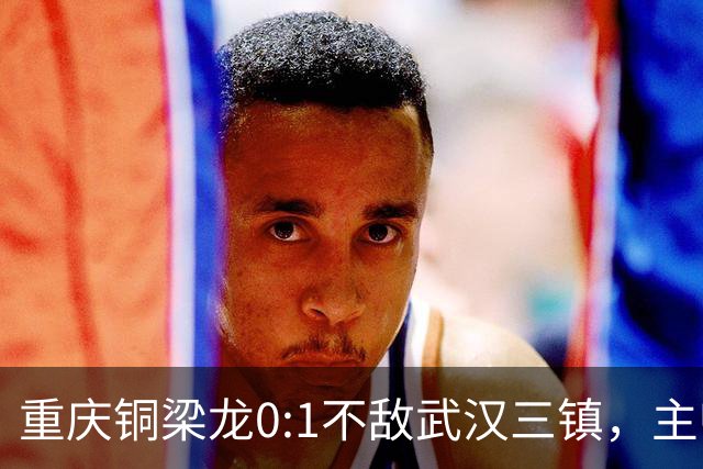 重庆铜梁龙0:1不敌武汉三镇，主帅刘建业：不希望我们成网红队