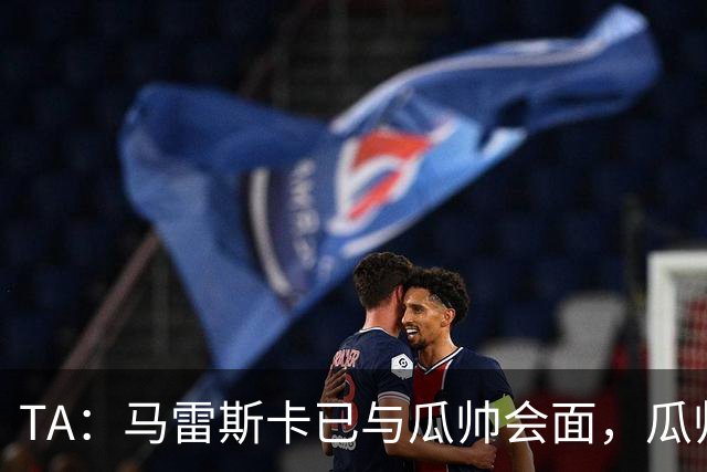 TA：马雷斯卡已与瓜帅会面，瓜帅告诉他不用担心被媒体误解